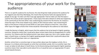 The appropriateness of your work for the
audience
There is no specific audience for my fanzine, the only thing that made someone the audience for
my magazine was that they liked Kpop, this meant that my fanzine had to be appropriate for
people of any age. To make sure that it was age appropriate I had to make sure that the topics I
used for the articles all were appropriate, I chose topics that were relevant to what was happening
in the community at the time when I was conducting the research for the fanzine, for instance I
chose the topic of the most viewed music videos of 2017 because when I was researching for
topics of the fanzine it had just turned 2018 so it was quite relevant to that time. I also chose
other topics for bigger articles that I knew would be interesting for the audience to read about.
I made the fanzine in English, which means that the audience has to be based in English speaking
countries. Doing this meant that I could write about certain topics that are disapproved of in other
countries. For instance with the Holland article it was about a gay man, this is not a spoken about
topic in South Korea, so having it for English speaking people meant that I could write about that
and that it would have been seen as in appropriate.
Another article that is a sensitive topic to have written about was the Jonghyun article, this is
because it is a tribute article towards an artist that committed suicide, this is an another topic that
is seen as taboo to talk about in South Korea. So the fanzine being aimed towards English speaking
countries means that I was able to write about him as it would be seen as inappropriate if it were
aimed towards Koreans.
 