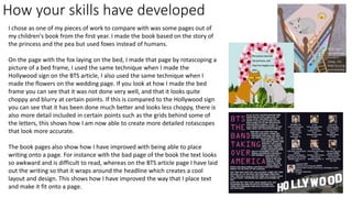 How your skills have developed
I chose as one of my pieces of work to compare with was some pages out of
my children's book from the first year. I made the book based on the story of
the princess and the pea but used foxes instead of humans.
On the page with the fox laying on the bed, I made that page by rotascoping a
picture of a bed frame, I used the same technique when I made the
Hollywood sign on the BTS article, I also used the same technique when I
made the flowers on the wedding page. If you look at how I made the bed
frame you can see that it was not done very well, and that it looks quite
choppy and blurry at certain points. If this is compared to the Hollywood sign
you can see that it has been done much better and looks less choppy, there is
also more detail included in certain points such as the grids behind some of
the letters, this shows how I am now able to create more detailed rotascopes
that look more accurate.
The book pages also show how I have improved with being able to place
writing onto a page. For instance with the bad page of the book the text looks
so awkward and is difficult to read, whereas on the BTS article page I have laid
out the writing so that it wraps around the headline which creates a cool
layout and design. This shows how I have improved the way that I place text
and make it fit onto a page.
 
