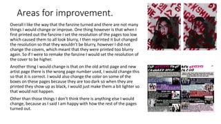 Areas for improvement.
Overall I like the way that the fanzine turned and there are not many
things I would change or improve. One thing however is that when I
first printed out the fanzine I set the resolution of the pages too low
which caused them to all look blurry, I then reprinted it but changed
the resolution so that they wouldn’t be blurry, however I did not
change the covers, which meant that they were printed too blurry
again. So if I were to remake the fanzine I would set the resolution of
the cover to be higher.
Another thing I would change is that on the old artist page and new
artist page there is the wrong page number used, I would change this
so that it is correct. I would also change the color on some of the
boxes on these pages because they are too dark so when they are
printed they show up as black, I would just make them a bit lighter so
that would not happen.
Other than those things I don’t think there is anything else I would
change, because as I said I am happy with how the rest of the pages
turned out.
 