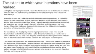 The extent to which your intentions have been
realised
Looking back over my original research, I found that the ideas that I had for the fanzine are similar to
what I did in the end product. I always wanted my fanzine to be about Kpop, which I sticked with
while making it.
An example of this is how I knew that I wanted to include articles on certain topics, so I conducted
research on these topics, I used all of the topics that I wanted to include. Although in one instance,
with the ‘Kpop bands that changed Kpop’ article, I originally wanted it to be about how Kpop started
and became the way it is now, instead I changed it to be about bands that played a role in the
changes of Kpop. I did this because it was easier to research and find old bands that changed the
genre, than to find out about the full history.
The layout design also stayed pretty similar to my original intentions. I wrote in my research
document that I wanted the fanzine to have a ‘artsy style and a realistic one’, so I wanted it to be
artistic but to still look as if it was a real magazine. I think that overall the magazine turned out to be
more on the artistic side than the realistic, I still think that it would pass as a real magazine.
I also wanted the articles layout and design to match the topic, I did do that in the end. An example of
this would be the Jonghyun article, I designed the layout and page by the colour scheme of the album
that I would be talking about. The album had a white background with orange writing, and a red, pink
and orange image. To make the article match I had the main background colour as white, with a
gradient to orange, I also highlighted important words in either orange or pink to go with the pinks in
the image and the orange writing.
 