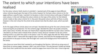 The extent to which your intentions have been
realised
For the colour scheme I both stuck to it and didn’t. I wanted each of the pages to have different
colour schemes based upon the topic of the article, however for the base colour scheme or for the
pages without a specific topic, I wanted it to be greys or other minimal colours with pops of bright or
neon colours. In the end I did base the colour scheme on the topic of the article. For the Holland
article I made an idea colour scheme for it, they were like pastel colours with bits of blues or pinks.
However in the end I chose for the article to be colored more like the album cover, which was dark
blues.
As for the pages without articles about one set topic I decided did not go for the color schemes that I
chose during the pre production. For the contents page I decided the color's be purples and pinks,
with a base colour of white, this does not match what I originally decided for my base colour scheme.
I decided to use these colors instead of the scheme I chose, because I wanted it to be very artistic
looking and for it to match the colors in the photo I used. For other pages like with the ‘Most viewed
music videos of 2017’ I went with the original colour scheme, and chose for the background to be
grey and there to be pops of colour, like the bright red I used as the background of the headline for
the article.
I also chose out some fonts that I wanted to use throughout the fanzine, I did end up using some of
these fonts on various pages, however I didn’t use most of them. This was because I ended up finding
other fonts that I preferred that also better suited the pages than most of the ones I chose originally.
 