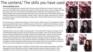 The content/ The skills you have used
The front/back cover:
For the front and back cover I wanted them to be very artistic and abstract, this was to make it stand
out and to look different from everyone else's work. To create the base cover I chose an image of an idol
that I liked, I chose one of Irene from the band Red Velvet, I decided on this image because she is
looking straight at the camera which gives direct eye contact, also she has her hand doing a symbol this
makes the image look a bit more abstract. Another reason I chose this image is because just as I started
to create the covers, the band released these images which meant that they were new and relevant to
the time of creation.
For the back cover I used the same image as on the front but I made it look as if it was glitched, I did this
because I wanted the back cover to look like a reverse of the front. I created this by creating an overlay
that I added noise to then motion blurred it, this made it look grainy with rainbow parts in it, I then set
it as a blending mask on overlay.
To get the words across the images I used spray paint, I first printed off the images on A3 paper so that
it would be big enough for there to be lots of words across the page. I then cut out stencils of bands
names in hangul and repeated this in English using the same band names, I did this so that the paint
would be in specific places and would make up the words correctly. I then spray painted over the
stencils while moving the paint close and further away from the page, this was to create an uneven
coverage and make it look not so neat and like it had been messily done. Once it had dried I used some
sand paper to scratch the page to make it look more worn down and as if it was old. Next I scanned it in
so that it was in the computer, then I sized it down so it would fit the fanzine pages.
After I had sized the pages down, I decided to change how the covers looked using editing, I started by
changing the hue and saturation so that the image was darker and had a higher saturation. I then
changed the contrast so that it had a higher contrast, which made the red writing stand out more.
 