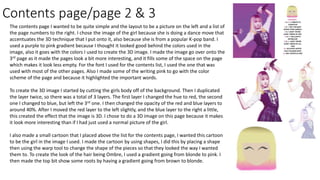 Contents page/page 2 & 3
The contents page I wanted to be quite simple and the layout to be a picture on the left and a list of
the page numbers to the right. I chose the image of the girl because she is doing a dance move that
accentuates the 3D technique that I put onto it, also because she is from a popular K-pop band. I
used a purple to pink gradient because I thought it looked good behind the colors used in the
image, also it goes with the colors I used to create the 3D image. I made the image go over onto the
3rd page as it made the pages look a bit more interesting, and it fills some of the space on the page
which makes it look less empty. For the font I used for the contents list, I used the one that was
used with most of the other pages. Also I made some of the writing pink to go with the color
scheme of the page and because it highlighted the important words.
To create the 3D image I started by cutting the girls body off of the background. Then I duplicated
the layer twice, so there was a total of 3 layers. The first layer I changed the hue to red, the second
one I changed to blue, but left the 3rd one. I then changed the opacity of the red and blue layers to
around 40%. After I moved the red layer to the left slightly, and the blue layer to the right a little,
this created the effect that the image is 3D. I chose to do a 3D image on this page because it makes
it look more interesting than if I had just used a normal picture of the girl.
I also made a small cartoon that I placed above the list for the contents page, I wanted this cartoon
to be the girl in the image I used. I made the cartoon by using shapes, I did this by placing a shape
then using the warp tool to change the shape of the pieces so that they looked the way I wanted
them to. To create the look of the hair being Ombre, I used a gradient going from blonde to pink. I
then made the top bit show some roots by having a gradient going from brown to blonde.
 
