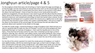Jonghyun article/page 4 & 5
For the Jonghyun article there was a lot of writing so I had to layout the page accordingly, so
on the first page I put the main photo as I would have more room on the second page for the
text. On the first page the text is mainly about the artist, where as the second is more about
the album that was released. I chose to have the colours to be mainly white but with a
gradient to orange/pink, this was because it was meant to go with the album that the article is
about. Some of the words are in pink or orange, this was for important words in the text that I
wanted to stand out, and I picked pink and orange to match the overall colour scheme. On the
second page the text boxes are in a pattern where the second one is slightly more to the right
of the first, then the third is even further, this creates a waterfall effect. I also put an image of
the album on the bottom of the second page, this was because the text was about that
particular album and I wanted it to be shown on the page.
To make the smoke image, I started by finding an image of Jonghyun that I liked and was on a
side so I would be able to make one side of it Smokey. I cut him out of the background, then
duplicated that layer so I had two of Jonghyun. I then used the liquidfy tool on one of the
layers, I froze the front of his face and to his neck, then I stretched out the layer so that it
would be really big. One I did that I next added a vector mask while holding alt, then using a
smoke brush I painted in some smoke parts of the liquified layer back in. I next added some
extra smoke brush marks in pinks or oranges, to make it match the rest of the articles colour
scheme.
For the title of the article I wanted it to match the smoke picture of Jonghyun, so I made it
look slightly Smokey. I did this by rasterizing the layer type, so that it was no longer a font,
then I erased parts of the text using a smoke brush. I also added some smoke up to the text
from the image so it looks like it is coming from the image. I also made the colour of the
headline orange so that it matched the colour used at the bottom of the gradient.
 