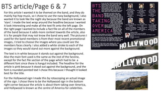 BTS article/Page 6 & 7
For this article I wanted it to be themed on the band, and they do
mainly hip-hop music, so I chose to use the navy background, I also
wanted it to look like the night sky because the band are known as
‘stars’. I made the text wrap around the headline because I wanted
it look interesting and make all the text fit onto the left page. On
the right page I wanted to include a fact file on all of the members
of the band because it adds more context towards the article, also
it is for people that may not know the band very well. The pictures I
used for the band members is from their most recent promotional
images, I tried to choose the images where you could see the
members faces clearly. I also added a white stroke to each of the
images so they would stand out more against the background.
The text is in white because it stands out against the background.
Also the main font used is the same as the rest of the fanzine,
except for the fact file section of the page which had to be a
different font since there is hangul included. The headline for the
article is pink because it stood out against the background, and the
font is rounded pointed text I chose this because I thought it looked
best for the title.
For the Hollywood sign I made this by rotascoping an actual image
of the sign. I chose there to be the Hollywood sign in the bottom
right corner because the article is about them taking over America,
and Hollywood is known as the centre of America for celebrities.
 