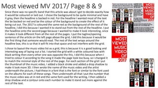 Most viewed MV 2017/ Page 8 & 9
Since there was no specific band that this article was about I got to decide exactly how
it would be coloured or laid out. I chose the background to be quite minimal and have
it grey, then the headline is backed in red. For the headline I wanted most of the text
the be backed on red and be the colour of the background to create the effect of it
being cut out. The 2017 is coloured the same red as the background of the rest of the
headline, I did this because I wanted it to stand out from the rest of the headline. I put
the headline onto the second page because I wanted to make it look interesting, since
it makes it look different from all the rest of the pages. I put the tagline/opening
sentence of the article on the left page above the grid, I did this because it would be
the first thing that someone would read. The rest of the text wraps around the
headline box, this is so that it will fit into that space and not interfere with the grid.
I chose to layout the music video list as a grid, this is because it is a good looking and
interesting way of laying out a list. I started the grid with a white coloured box with
black writing then every other one was opposite the this. I did this because when I
tried to colour it according to the song it made the page look too busy, so I changed it
to match the minimal style of the rest of the page. For each section of the grid I put
the thumbnail of the music video, I added a black stroke and added a drop shadow to
make it look more 3D. I then wrote the name of the music video and the artist
underneath the picture, I had these in a font that is the font or similar to the font used
on the albums for each of these songs. Then underneath all that I put the number that
the music video was at in red and the same font used for the writing, I then added a
drop shadow and a contour onto each number to make it stand out more against the
rest of the text.
 