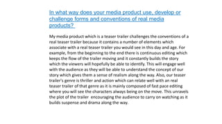 In what way does your media product use, develop or
challenge forms and conventions of real media
products?
My media product which is a teaser trailer challenges the conventions of a
real teaser trailer because it contains a number of elements which
associate with a real teaser trailer you would see in this day and age. For
example, from the beginning to the end there is continuous editing which
keeps the flow of the trailer moving and it constantly builds the story
which the viewers will hopefully be able to identify. This will engage well
with the audience as they will be able to understand the concept of our
story which gives them a sense of realism along the way. Also, our teaser
trailer's genre is thriller and action which can relate well with an real
teaser trailer of that genre as it is mainly composed of fast pace editing
where you will see the characters always being on the move. This unravels
the plot of the trailer encouraging the audience to carry on watching as it
builds suspense and drama along the way.
 