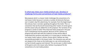 In what way does your media product use, develop or
challenge forms and conventions of real media products?
My proposal which is a teaser trailer challenges the conventions of a
real teaser trailer because it consists a number of elements that you
see in modern day film advertising. For example, from the beginning to
the end you hear a narrator speaking throughout the trailer. This is a
convention that we found will researching other trailers of similar genre
and the reason why we added this to the proposal. The narrative of my
proposal is similar to other films that have been produced in the past
such as Kidulthood and Anuvahood. Because of this I believe my
proposal will work well with the audience as they will be able to
understand the storyline and relate to it in some way or another. Also,
our teaser trailer's genre is Action, Drama which I believe we have
successfully portrayed in the teaser trailer. The characters you will see
are always on the move as the trailer goes on, we continuously jump
cut fast to build suspense and interest. This can be seen in other trailers
of the genre and is the reason why I believe my proposal fits the
conventions of a real media product.
 