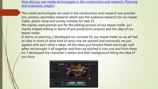How did you use media technologies in the construction and research, Planning
and evaluation stages?
The media technologies we used in the construction and research was premier
pro, primary secondary research which was the audience research for our teaser
trailer, photo-shop and survey monkey for task 15.
We mainly used premier pro for the editing process of our teaser trailer, as I
mainly helped editing in terms of pre-production process and the idea of our
teaser trailer.
In terms of planning, I developed our concept for our teaser trailer as we all had
an idea in mind of what kind of story-line we wanted and eventually we just
agreed with each other's ideas. All the ideas put forward fitted seemingly well
when we brought it all together and then we pitched it into one and from there
on, I developed the character’s names and their background fitting the idea of
our story.
 
