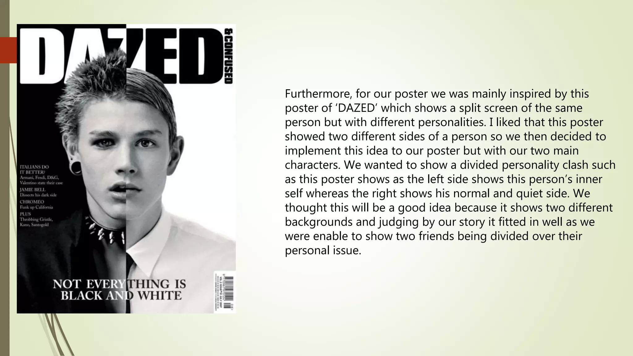 Furthermore, for our poster we was mainly inspired by this
poster of ‘DAZED’ which shows a split screen of the same
person but with different personalities. I liked that this poster
showed two different sides of a person so we then decided to
implement this idea to our poster but with our two main
characters. We wanted to show a divided personality clash such
as this poster shows as the left side shows this person’s inner
self whereas the right shows his normal and quiet side. We
thought this will be a good idea because it shows two different
backgrounds and judging by our story it fitted in well as we
were enable to show two friends being divided over their
personal issue.
 