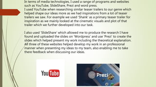 In terms of media technologies, I used a range of programs and websites
such as YouTube, SlideShare, Prezi and word press.
I used YouTube when researching similar teaser trailers to our genre which
helped shape our ideas more as we had inspirations from a lot of teaser
trailers we saw. For example we used ‘Shank’ as a primary teaser trailer for
inspiration as we mainly looked at the cinematic visuals and plot of that
trailer which we further developed into our task.
I also used ‘SlideShare’ which allowed me to produce the research I have
found and uploaded the slides on ‘Wordpress’ and use ‘Prezi’ to create the
slides which helped present my work including the theoretical explanation.
All three of these websites helped develop my work in an professional
manner when presenting my ideas to my team, also enabling me to take
there feedback when discussing our ideas.
 