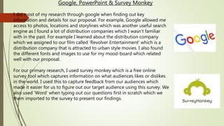 Google, PowerPoint & Survey Monkey
I did most of my research through google when finding out key
information and details for our proposal. For example, Google allowed me
access to photos, locations and storylines which was another useful search
engine as I found a lot of distribution companies which I wasn’t familiar
with in the past. For example I learned about the distribution company
which we assigned to our film called ‘Revolver Entertainment’ which is a
distribution company that is attracted to urban style movies. I also found
the different fonts and images to use for my mood-board which related
well with our proposal.
For our primary research, I used survey monkey which is a free online
survey tool which captures information on what audiences likes or dislikes
in the world. I used this to capture feedback from our audiences which
made it easier for us to figure out our target audience using this survey. We
also used ‘Word’ when typing out our questions first in scratch which we
them imported to the survey to present our findings.
 