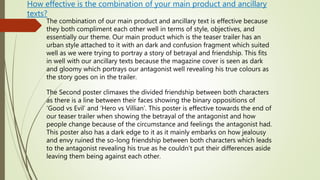 How effective is the combination of your main product and ancillary
texts?
The combination of our main product and ancillary text is effective because
they both compliment each other well in terms of style, objectives, and
essentially our theme. Our main product which is the teaser trailer has an
urban style attached to it with an dark and confusion fragment which suited
well as we were trying to portray a story of betrayal and friendship. This fits
in well with our ancillary texts because the magazine cover is seen as dark
and gloomy which portrays our antagonist well revealing his true colours as
the story goes on in the trailer.
The Second poster climaxes the divided friendship between both characters
as there is a line between their faces showing the binary oppositions of
‘Good vs Evil’ and ‘Hero vs Villian’. This poster is effective towards the end of
our teaser trailer when showing the betrayal of the antagonist and how
people change because of the circumstance and feelings the antagonist had.
This poster also has a dark edge to it as it mainly embarks on how jealousy
and envy ruined the so-long friendship between both characters which leads
to the antagonist revealing his true as he couldn’t put their differences aside
leaving them being against each other.
 