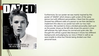 Furthermore, for our poster we was mainly inspired by this
poster of ‘DAZED’ which shows a split screen of the same
person but with different personalities. I liked that this poster
showed two different sides of a person so we then decided to
implement this idea to our poster but with our two main
characters. We wanted to show a divided personality clash such
as this poster shows as the left side shows this person’s inner
self whereas the right shows his normal and quiet side. We
thought this will be a good idea because it shows two different
backgrounds and judging by our story it fitted in well as we
were enable to show two friends being divided over their
personal issue.
 