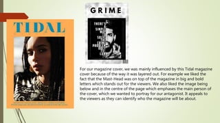 For our magazine cover, we was mainly influenced by this Tidal magazine
cover because of the way it was layered out. For example we liked the
fact that the Mast-Head was on top of the magazine in big and bold
letters which stands out for the viewers. We also liked the image being
below and in the centre of the page which emphases the main person of
the cover, which we wanted to portray for our antagonist. It appeals to
the viewers as they can identify who the magazine will be about.
 