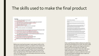 The skills used to make the final product
Before even starting the project I used research skills to find
out what I wanted to produce, my audience, the content and
all of the in-betweens. I used both primary and secondary
research to come up with a really good and successful plan of
action. I had a really strong plan, I knew what I wanted and
how I was going to do it. My research skills were very crucial
within this stage and they are ultimately what drove me to the
success of my final piece.
I then used literature skills to advance my planning
into the actual drafting of my work, this was a really
key point again, before I even began production I
had to use this pre production to make sure
everything was successful. I think the draft was a
really strong point. I have drafted a few of my
previous projects so I used my skills from then and
my general English knowledge which made sure
that this draft was successful.
 