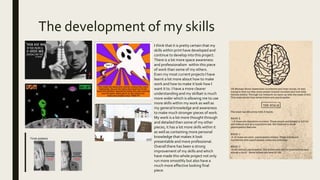 The development of my skills
I think that it is pretty certain that my
skills within print have developed and
continue to develop into this project.
There is a lot more space awareness
and professionalism within this piece
of work than some of my others.
Even my most current projects I have
learnt a lot more about how to make
work and how to make it look how I
want it to. I have a more clearer
understanding and my skillset is much
more wider which is allowing me to use
more skills within my work as well as
my general knowledge and awareness
to make much stronger pieces of work.
My work is a lot more thought through
and detailed then some of my other
pieces, it has a lot more skills within it
as well as containing more personal
knowledge that makes it look
presentable and more professional.
Overall there has been a strong
improvement of my skills and which
have made this whole project not only
run more smoothly but also have a
much more effective looking final
piece.
 