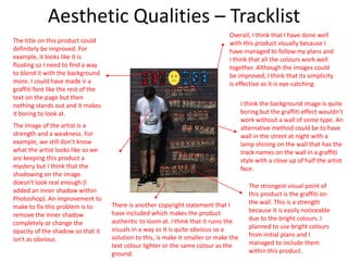 Aesthetic Qualities – Tracklist
The title on this product could
definitely be improved. For
example, it looks like it is
floating so I need to find a way
to blend it with the background
more. I could have made ir a
graffiti font like the rest of the
text on the page but then
nothing stands out and it makes
it boring to look at.
The image of the artist is a
strength and a weakness. For
example, we still don’t know
what the artist looks like so we
are keeping this product a
mystery but I think that the
shadowing on the image
doesn’t look real enough (I
added an inner shadow within
Photoshop). An improvement to
make to fix this problem is to
remove the inner shadow
completely or change the
opacity of the shadow so that it
isn't as obvious.
There is another copyright statement that I
have included which makes the product
authentic to loom at. I think that it ruins the
visuals in a way as it is quite obvious so a
solution to this, is make it smaller or make the
text colour lighter or the same colour as the
ground.
I think the background image is quite
boring but the graffiti effect wouldn’t
work without a wall of some type. An
alternative method could be to have
wall in the street at night with a
lamp shining on the wall that has the
track names on the wall in a graffiti
style with a close up of half the artist
face.
The strongest visual point of
this product is the graffiti on
the wall. This is a strength
because it is easily noticeable
due to the bright colours. I
planned to use bright colours
from initial plans and I
managed to include them
within this product.
Overall, I think that I have done well
with this product visually because I
have managed to follow my plans and
I think that all the colours work well
together. Although the images could
be improved, I think that its simplicity
is effective as it is eye-catching.
 