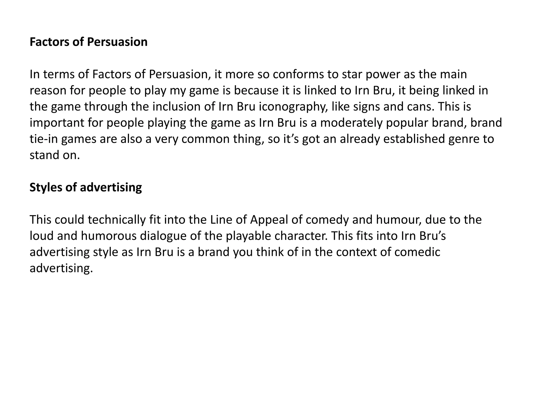 Factors of Persuasion
In terms of Factors of Persuasion, it more so conforms to star power as the main
reason for people to play my game is because it is linked to Irn Bru, it being linked in
the game through the inclusion of Irn Bru iconography, like signs and cans. This is
important for people playing the game as Irn Bru is a moderately popular brand, brand
tie-in games are also a very common thing, so it’s got an already established genre to
stand on.
Styles of advertising
This could technically fit into the Line of Appeal of comedy and humour, due to the
loud and humorous dialogue of the playable character. This fits into Irn Bru’s
advertising style as Irn Bru is a brand you think of in the context of comedic
advertising.
 