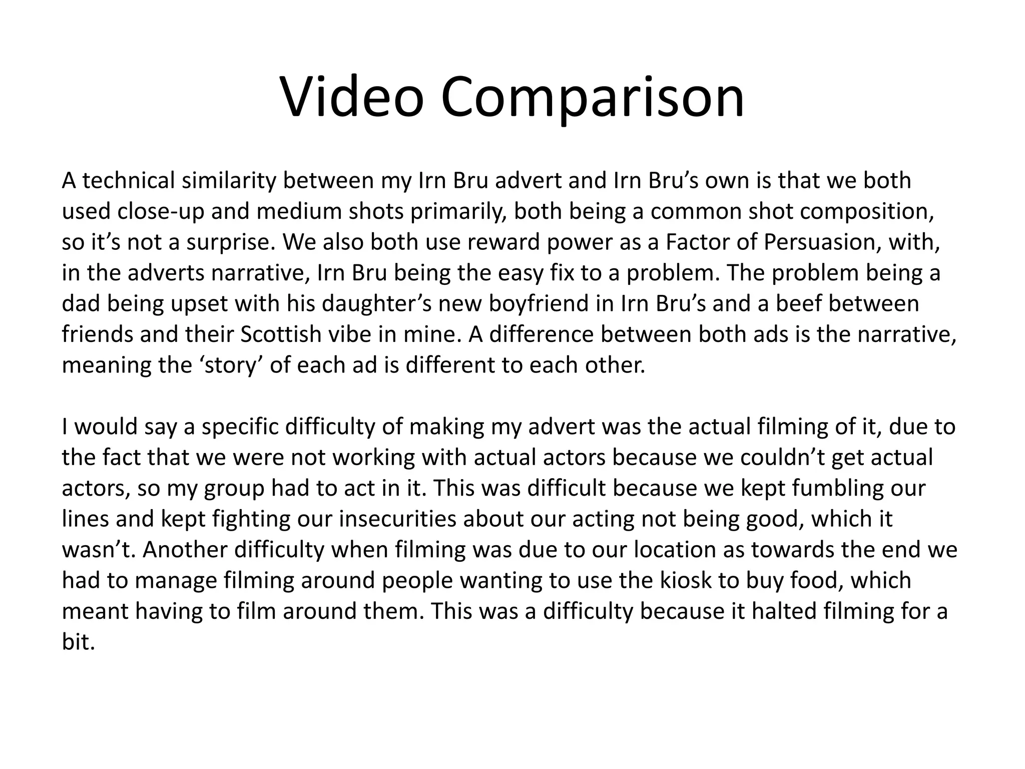 Video Comparison
A technical similarity between my Irn Bru advert and Irn Bru’s own is that we both
used close-up and medium shots primarily, both being a common shot composition,
so it’s not a surprise. We also both use reward power as a Factor of Persuasion, with,
in the adverts narrative, Irn Bru being the easy fix to a problem. The problem being a
dad being upset with his daughter’s new boyfriend in Irn Bru’s and a beef between
friends and their Scottish vibe in mine. A difference between both ads is the narrative,
meaning the ‘story’ of each ad is different to each other.
I would say a specific difficulty of making my advert was the actual filming of it, due to
the fact that we were not working with actual actors because we couldn’t get actual
actors, so my group had to act in it. This was difficult because we kept fumbling our
lines and kept fighting our insecurities about our acting not being good, which it
wasn’t. Another difficulty when filming was due to our location as towards the end we
had to manage filming around people wanting to use the kiosk to buy food, which
meant having to film around them. This was a difficulty because it halted filming for a
bit.
 