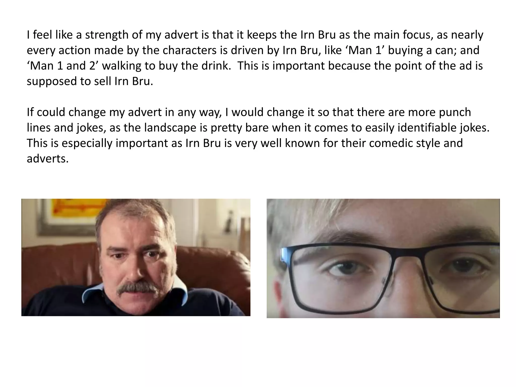 I feel like a strength of my advert is that it keeps the Irn Bru as the main focus, as nearly
every action made by the characters is driven by Irn Bru, like ‘Man 1’ buying a can; and
‘Man 1 and 2’ walking to buy the drink. This is important because the point of the ad is
supposed to sell Irn Bru.
If could change my advert in any way, I would change it so that there are more punch
lines and jokes, as the landscape is pretty bare when it comes to easily identifiable jokes.
This is especially important as Irn Bru is very well known for their comedic style and
adverts.
 