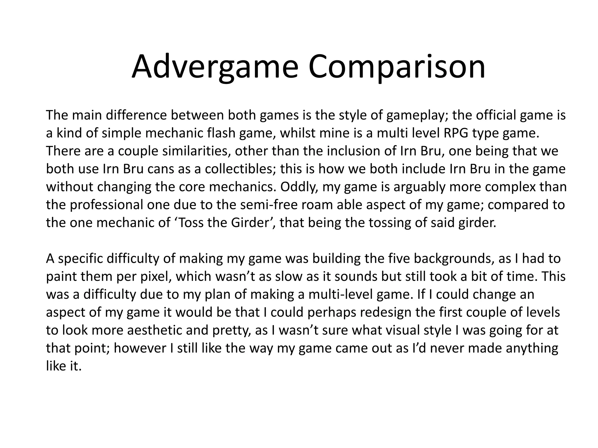 Advergame Comparison
The main difference between both games is the style of gameplay; the official game is
a kind of simple mechanic flash game, whilst mine is a multi level RPG type game.
There are a couple similarities, other than the inclusion of Irn Bru, one being that we
both use Irn Bru cans as a collectibles; this is how we both include Irn Bru in the game
without changing the core mechanics. Oddly, my game is arguably more complex than
the professional one due to the semi-free roam able aspect of my game; compared to
the one mechanic of ‘Toss the Girder’, that being the tossing of said girder.
A specific difficulty of making my game was building the five backgrounds, as I had to
paint them per pixel, which wasn’t as slow as it sounds but still took a bit of time. This
was a difficulty due to my plan of making a multi-level game. If I could change an
aspect of my game it would be that I could perhaps redesign the first couple of levels
to look more aesthetic and pretty, as I wasn’t sure what visual style I was going for at
that point; however I still like the way my game came out as I’d never made anything
like it.
 