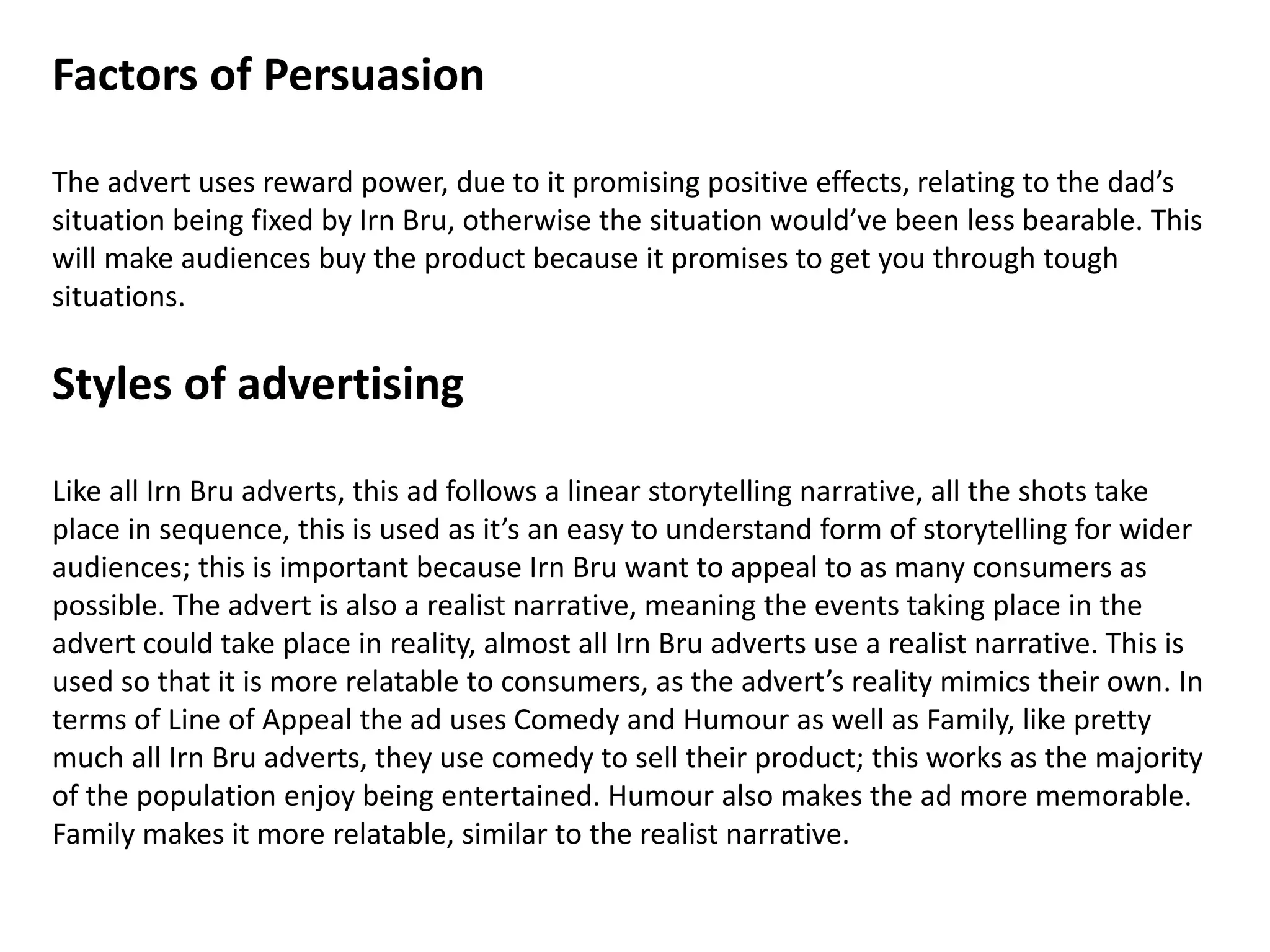 Factors of Persuasion
The advert uses reward power, due to it promising positive effects, relating to the dad’s
situation being fixed by Irn Bru, otherwise the situation would’ve been less bearable. This
will make audiences buy the product because it promises to get you through tough
situations.
Styles of advertising
Like all Irn Bru adverts, this ad follows a linear storytelling narrative, all the shots take
place in sequence, this is used as it’s an easy to understand form of storytelling for wider
audiences; this is important because Irn Bru want to appeal to as many consumers as
possible. The advert is also a realist narrative, meaning the events taking place in the
advert could take place in reality, almost all Irn Bru adverts use a realist narrative. This is
used so that it is more relatable to consumers, as the advert’s reality mimics their own. In
terms of Line of Appeal the ad uses Comedy and Humour as well as Family, like pretty
much all Irn Bru adverts, they use comedy to sell their product; this works as the majority
of the population enjoy being entertained. Humour also makes the ad more memorable.
Family makes it more relatable, similar to the realist narrative.
 
