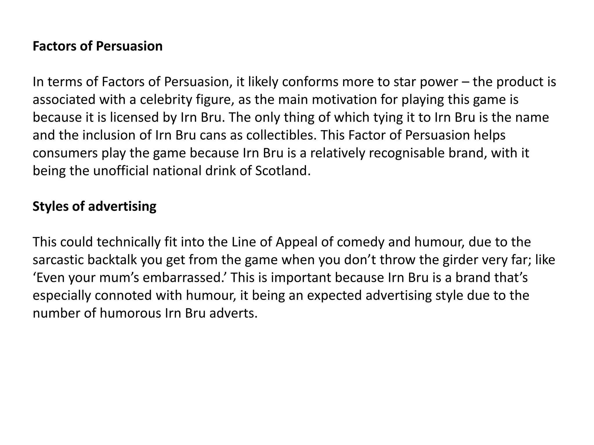 Factors of Persuasion
In terms of Factors of Persuasion, it likely conforms more to star power – the product is
associated with a celebrity figure, as the main motivation for playing this game is
because it is licensed by Irn Bru. The only thing of which tying it to Irn Bru is the name
and the inclusion of Irn Bru cans as collectibles. This Factor of Persuasion helps
consumers play the game because Irn Bru is a relatively recognisable brand, with it
being the unofficial national drink of Scotland.
Styles of advertising
This could technically fit into the Line of Appeal of comedy and humour, due to the
sarcastic backtalk you get from the game when you don’t throw the girder very far; like
‘Even your mum’s embarrassed.’ This is important because Irn Bru is a brand that’s
especially connoted with humour, it being an expected advertising style due to the
number of humorous Irn Bru adverts.
 