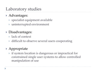 Laboratory studies
 Advantages:
 specialist equipment available
 uninterrupted environment
 Disadvantages:
 lack of context
 difficult to observe several users cooperating
 Appropriate
 if system location is dangerous or impractical for
constrained single user systems to allow controlled
manipulation of use
 