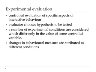 Experimental evaluation
 controlled evaluation of specific aspects of
interactive behaviour
 evaluator chooses hypothesis to be tested
 a number of experimental conditions are considered
which differ only in the value of some controlled
variable.
 changes in behavioural measure are attributed to
different conditions
 