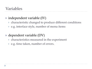 Variables
 independent variable (IV)
 characteristic changed to produce different conditions
 e.g. interface style, number of menu items
 dependent variable (DV)
 characteristics measured in the experiment
 e.g. time taken, number of errors.
 