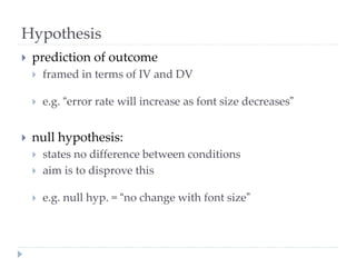Hypothesis
 prediction of outcome
 framed in terms of IV and DV
 e.g. “error rate will increase as font size decreases”
 null hypothesis:
 states no difference between conditions
 aim is to disprove this
 e.g. null hyp. = “no change with font size”
 