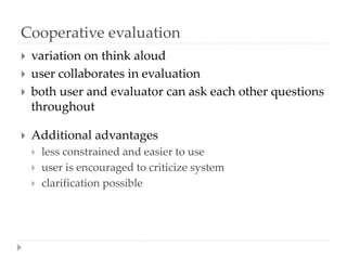 Cooperative evaluation
 variation on think aloud
 user collaborates in evaluation
 both user and evaluator can ask each other questions
throughout
 Additional advantages
 less constrained and easier to use
 user is encouraged to criticize system
 clarification possible
 