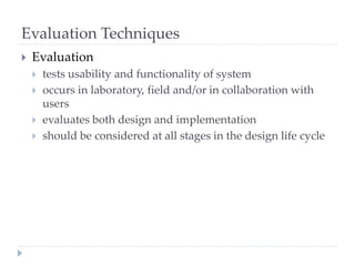 Evaluation Techniques
 Evaluation
 tests usability and functionality of system
 occurs in laboratory, field and/or in collaboration with
users
 evaluates both design and implementation
 should be considered at all stages in the design life cycle
 