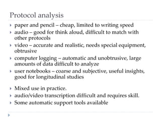 Protocol analysis
 paper and pencil – cheap, limited to writing speed
 audio – good for think aloud, difficult to match with
other protocols
 video – accurate and realistic, needs special equipment,
obtrusive
 computer logging – automatic and unobtrusive, large
amounts of data difficult to analyze
 user notebooks – coarse and subjective, useful insights,
good for longitudinal studies
 Mixed use in practice.
 audio/video transcription difficult and requires skill.
 Some automatic support tools available
 