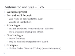 Automated analysis – EVA
 Workplace project
 Post task walkthrough
 user reacts on action after the event
 used to fill in intention
 Advantages
 analyst has time to focus on relevant incidents
 avoid excessive interruption of task
 Disadvantages
 lack of freshness
 may be post-hoc interpretation of eventS
 Examples
 Noldus Pocket Observer XT (http://www.noldus.com)
 