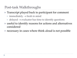 Post-task Walkthroughs
 Transcript played back to participant for comment
 immediately  fresh in mind
 delayed  evaluator has time to identify questions
 useful to identify reasons for actions and alternatives
considered
 necessary in cases where think aloud is not possible
 