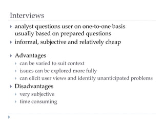 Interviews
 analyst questions user on one-to-one basis
usually based on prepared questions
 informal, subjective and relatively cheap
 Advantages
 can be varied to suit context
 issues can be explored more fully
 can elicit user views and identify unanticipated problems
 Disadvantages
 very subjective
 time consuming
 