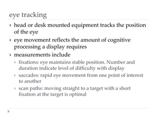 eye tracking
 head or desk mounted equipment tracks the position
of the eye
 eye movement reflects the amount of cognitive
processing a display requires
 measurements include
 fixations: eye maintains stable position. Number and
duration indicate level of difficulty with display
 saccades: rapid eye movement from one point of interest
to another
 scan paths: moving straight to a target with a short
fixation at the target is optimal
 