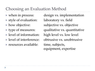 Choosing an Evaluation Method
 when in process: design vs. implementation
 style of evaluation: laboratory vs. field
 how objective: subjective vs. objective
 type of measures: qualitative vs. quantitative
 level of information: high level vs. low level
 level of interference: obtrusive vs. unobtrusive
 resources available: time, subjects,
equipment, expertise
 