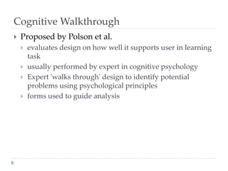 Cognitive Walkthrough
 Proposed by Polson et al.
 evaluates design on how well it supports user in learning
task
 usually performed by expert in cognitive psychology
 Expert 'walks through' design to identify potential
problems using psychological principles
 forms used to guide analysis
 