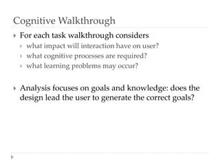 Cognitive Walkthrough
 For each task walkthrough considers
 what impact will interaction have on user?
 what cognitive processes are required?
 what learning problems may occur?
 Analysis focuses on goals and knowledge: does the
design lead the user to generate the correct goals?
 