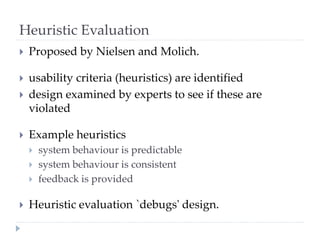 Heuristic Evaluation
 Proposed by Nielsen and Molich.
 usability criteria (heuristics) are identified
 design examined by experts to see if these are
violated
 Example heuristics
 system behaviour is predictable
 system behaviour is consistent
 feedback is provided
 Heuristic evaluation `debugs' design.
 