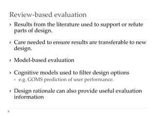 Review-based evaluation
 Results from the literature used to support or refute
parts of design.
 Care needed to ensure results are transferable to new
design.
 Model-based evaluation
 Cognitive models used to filter design options
 e.g. GOMS prediction of user performance.
 Design rationale can also provide useful evaluation
information
 