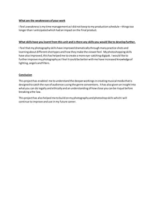 What are the weaknessesofyour work
I feel aweaknessismytime managementasIdidnot keeptomy productionschedule –thingstoo
longerthanI anticipatedwhichhadanimpact on the final product.
What skillshave you learnt from this unit and is there any skillsyou would like to developfurther.
I feel thatmyphotographyskillshave improveddramaticallythroughmanypractice shotsand
learningaboutdifferentshottypesandhow theymake the viewerfeel. Myphotoshoppingskills
have alsoimproved,thishashelpedme tocreate a more eye-catchingdigipak. Iwouldlike to
furtherimprove myphotographyasI feel itcouldbe betterwithme have increasedknowledgeof
lighting, angelsandfilters.
Conclusion
Thisprojecthas enabled me tounderstandthe deeperworkingsincreatingmusical mediathatis
designedtocatchthe eye of audiencesusingthe genre conventions. Ithas alsogivenaninsightinto
whatyou can do legally andethicallyandanunderstandingof how close youcanbe risqué before
breakingathe law.
Thisprojecthas alsohelpedme tobuildonmyphotographyandphotoshopskillswhichIwill
continue toimprove anduse inmy future career.
 
