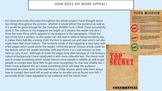 HOW DOES MY WORK APPEAL?
• As I have previously discussed throughout this whole project I have thought about
two things throughout the process- whether it would attract the audience as well as
if it would be good enough for the Yorkshire Wildlife Trust. I think I have successfully
done it. The colours in my magazine are bright so it attracts the reader but also, I
think the main thing which appeals to my audience is the typography. I think the
text of the font is perfect, so the reader can still read it without being incredibly big
it makes them feel like a young child, the font is spaced out and clear which can also
make them feel more mature. The contents inside of the magazine is very basic with
a few pages which could excite the reader, I think the secret mission article could be
the feature which the reader identifies with and thinks it is a real mission, so they
have to carry it out. Although at times the pages look plain because of not having a
colourful background I have substituted it with more colourful text. The clients brief
was to create something which would interest more people in wildlife as well as get
people to contact their local MPs to get more recognition for this new wildlife law, I
think I have achieved this as I made something which will keep the audience
interested and then write at the end there is a little mission which tells them about
how to contact their local MP as well as what to do after you’ve found your MP. I
personally think I have appealed to my audience and the clients brief.
 