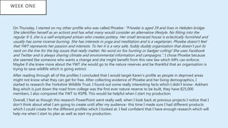 On Thursday, I started on my other profile who was called Phoebe- “Phoebe is aged 39 and lives in Hebden bridge.
She identifies herself as an activist and has what many would consider an alternative lifestyle. No fitting into the
regular 9-5, she is a-self-employed artisan who creates pottery. Her small terraced house is eclectically furnished and
usually has some incense burning. She has interests in yoga and meditation and is a vegetarian. Phoebe doesn’t feel
that YWT represents her passion and interests. To her it is a very safe, fuddy duddy organisation that doesn’t put its
neck on the line for the big issues that really matter. No word on fox hunting or badger culling! She uses Facebook
and Twitter and is always sharing climate and environmental information and campaigns.”. I chose Phoebe because
she seemed like someone who wants a change and she might benefit from this new law which MPs can enforce.
Maybe if she knew more about the YWT she would go to the nature reserves and be thankful that an organisation is
trying to save wildlife which is going extinct.
After reading through all of the profiles I concluded that I would target Karen’s profile as people in deprived areas
might not know what they can get for free. After collecting evidence of Phoebe and her living demographics, I
started to research the Yorkshire Wildlife Trust. I found out some really interesting facts which I didn’t know- Askham
Bog which is just down the road from college was the first ever nature reserve to be built, they have 825,000
members. I also compared the YWT to RSPB. This would be helpful when I start my production.
Overall, I feel as though this research PowerPoint went really well, when I look back at previous projects I notice that I
don’t think about what I am going to create until after my audience- this time I made sure I had different products
which I could create for the different profiles which I looked at. I feel confident that I have enough research which will
help me when I start to plan as well as start my production.
WEEK ONE
 