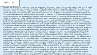 WEEK TWO
• This week was dedicated to exploring my ideas and developing them further. I started off by rereading my brief a few times so it was
clear in my mind what I had to create for the Yorkshire Wildlife Trust. I started with thinking of the skills which I am confident in, this
was creating articles and creating a magazine format. My first idea was for a children's fanzine of Askham Bog, I want it to include
puzzles, quizzes and various fact file about the different wildlife which you see at Askham Bog. This idea was something which as I
child I would have liked to see at nature reserves which I went to, otherwise it can get quite boring and tiring. My second idea was a
photography brochure, this would be a concept which I have never done before so it would be interesting to see how it goes.
Looking at this idea now I think it would be much harder to create a photography brochure as you can’t set a day to go take photos
of Askham Bog- it would either be raining or the day you go you won’t see any wildlife at all. Taking this into consideration I
decided for my last idea to create a match of different things. Seen as though it is nearly Christmas time I was going to create little
gifts which would promote the Yorkshire Wildlife Trust. I was going to plan different social media posts as well as create infographics
to promote the brief which was set. This was going to be a very busy few weeks if I was going to choose this idea. However, I chose
to go with the children's fanzine as I believe it is one of my strengths as well as the fact that the generation who dote on nature soon
aren’t going to be here anymore so we need to try get the younger generation more involved. After I thought about my ideas I
started creating my colour theme for the fanzine- this will mainly be browns, greens, blues and oranges but they will all be bright
colours to engage the audience. I then started with my typography. I think typography is very important when it comes to a
magazine, it sets the tone for the whole fanzine. This is why I spent a lot of time looking at different fonts and thinking whether it
would appeal to my audience. I wanted something which would stand out and look mature for the audience. I also wanted to add a
little bit of colour into the font so it didn’t look boring. This worked really well and I came up with a few fonts which would suit the
type of magazine which I am creating. Next, I created a mood board of some of the YWT magazines, this was to give me a general
idea of how the structure the magazine and what type of images would be on the front of the children's magazine. I then started to
look at the different wildlife which you could see at Askham Bog. I was unsure at whether I would do a seasonal fanzine or whether
to do a magazine for the whole year. So instead I decided to research the wildlife for all year round- I collected some illustrations
which I could refer back to when I create my own illustrations. To add more detail into my planning stage I created a pagination. This
is where I can sort all the features which I have into my magazine and decide which is going where. This will be extremely useful
when it comes to my production. In this week I feel as though I have completely a lot of information which is going to be useful
when I start production, I have been on time with everything which I wanted to create. For next week, I have to create another
 