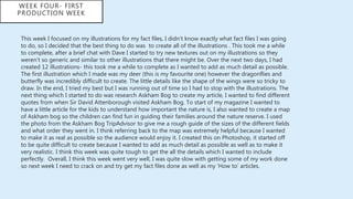 This week I focused on my illustrations for my fact files, I didn't know exactly what fact files I was going
to do, so I decided that the best thing to do was to create all of the illustrations . This took me a while
to complete, after a brief chat with Dave I started to try new textures out on my illustrations so they
weren’t so generic and similar to other illustrations that there might be. Over the next two days, I had
created 12 illustrations- this took me a while to complete as I wanted to add as much detail as possible.
The first illustration which I made was my deer (this is my favourite one) however the dragonflies and
butterfly was incredibly difficult to create. The little details like the shape of the wings were so tricky to
draw. In the end, I tried my best but I was running out of time so I had to stop with the illustrations. The
next thing which I started to do was research Askham Bog to create my article, I wanted to find different
quotes from when Sir David Attenborough visited Askham Bog. To start of my magazine I wanted to
have a little article for the kids to understand how important the nature is, I also wanted to create a map
of Askham bog so the children can find fun in guiding their families around the nature reserve. I used
the photo from the Askham Bog TripAdvisor to give me a rough guide of the sizes of the different fields
and what order they went in. I think referring back to the map was extremely helpful because I wanted
to make it as real as possible so the audience would enjoy it. I created this on Photoshop, it started off
to be quite difficult to create because I wanted to add as much detail as possible as well as to make it
very realistic. I think this week was quite tough to get the all the details which I wanted to include
perfectly. Overall, I think this week went very well, I was quite slow with getting some of my work done
so next week I need to crack on and try get my fact files done as well as my ‘How to’ articles.
WEEK FOUR- FIRST
PRODUCTION WEEK
 