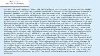 • This week I started on creating my contents page, I added a blue background to make the features stand out. I decided
to use the same font which I had used throughout the magazine to show structure. I created this design on InDesign as
I thought it was easier because I could see the two pages next to each other, I wanted to include a photo from the
feature so I decided to use a circle and add images into it. This turned out to be more work than I thought it would be,
with the David Attenborough, the Dragonfly and the butterfly I had to create new photoshop documents so that the
drawings were by themselves and not in one of the features. Even though this only took a few minutes I hadn’t planned
on doing this so I was quite behind on schedule. The other dilemma with the contents page is the fact that at that stage
I hadn't created the ‘How you can help article’ so I didn’t have an image to add on there, so for the time being I used a
photo off the Yorkshire Wildlife Trusts website. I already spent a day creating the contents page so really I need to be
on with the puzzles. I used various websites to create puzzles but I didn’t like the layout of them, until I came across a
word search creator, this was so easy to do, you could create anything you wanted and have it in any layout. I enjoyed
making the puzzles because it meant that I had to create the topic of the word search, so for a few hours I was routing
around different websites looking for wildlife facts. I put aside two pages for the puzzles so I ended up finding a
butterfly dot to dot and a maze. This was so easy to do and fun as well. The next thing I had to do was to create the
competition entries for this I didn’t have enough time to make any more illustrations so I used some illustrations which I
hadn’t added into the magazine yet, on a separate page I then revealed the new competitions- this is where I added my
beloved Kingfisher in to brighten up the page! This is my favourite page throughout the whole magazine because the
illustration looks really good. At the end of the week I realised that I hadn’t created a front cover and I had no time to
go to Askham Bog and take images. Instead I decided to go onto flickr and search the Yorkshire Wildlife Trust, if I found
an image I really liked I would message the owner and ask them if they wouldn’t find if I used it for my front cover and
luckily I found the perfect image! I asked Robin Denton and he seemed thrilled to be on my front cover, so after a few
alterations in the font my front cover was perfect! Next week I need to hurry along as it is the last possible week for my
production.
WEEK SIX-
PRODUCTION WEEK
 